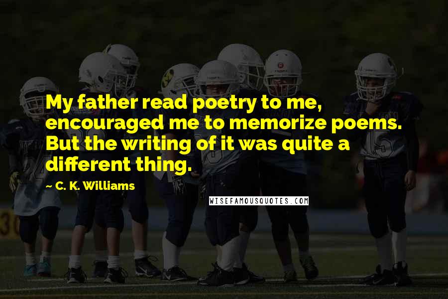 C. K. Williams Quotes: My father read poetry to me, encouraged me to memorize poems. But the writing of it was quite a different thing.