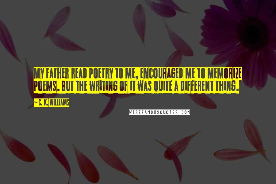 C. K. Williams Quotes: My father read poetry to me, encouraged me to memorize poems. But the writing of it was quite a different thing.