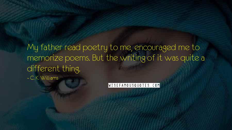 C. K. Williams Quotes: My father read poetry to me, encouraged me to memorize poems. But the writing of it was quite a different thing.