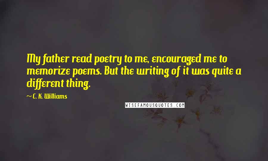 C. K. Williams Quotes: My father read poetry to me, encouraged me to memorize poems. But the writing of it was quite a different thing.