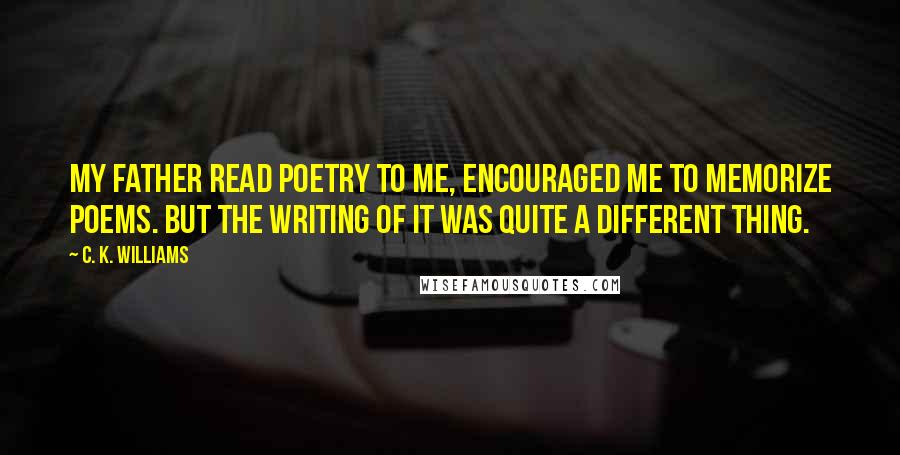 C. K. Williams Quotes: My father read poetry to me, encouraged me to memorize poems. But the writing of it was quite a different thing.