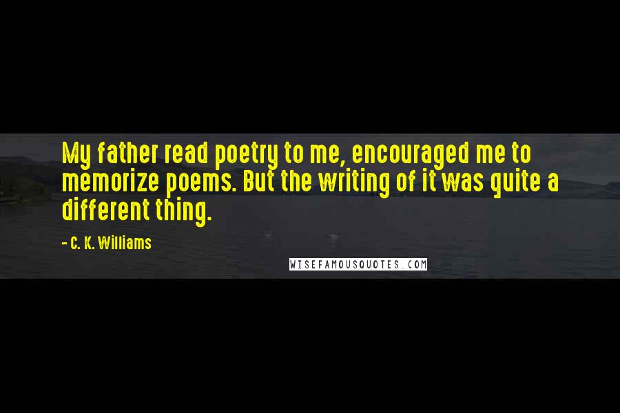 C. K. Williams Quotes: My father read poetry to me, encouraged me to memorize poems. But the writing of it was quite a different thing.