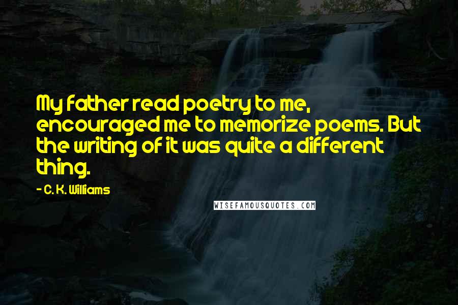 C. K. Williams Quotes: My father read poetry to me, encouraged me to memorize poems. But the writing of it was quite a different thing.