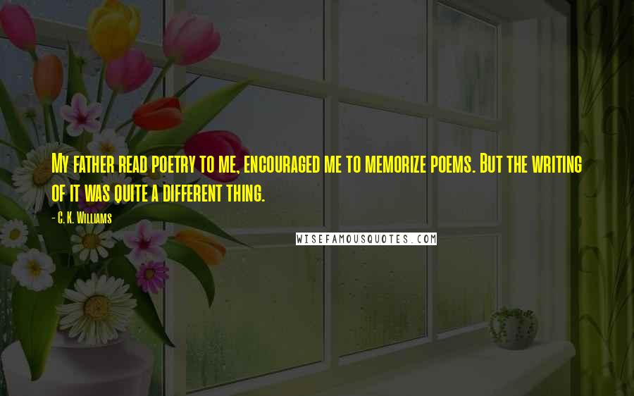 C. K. Williams Quotes: My father read poetry to me, encouraged me to memorize poems. But the writing of it was quite a different thing.