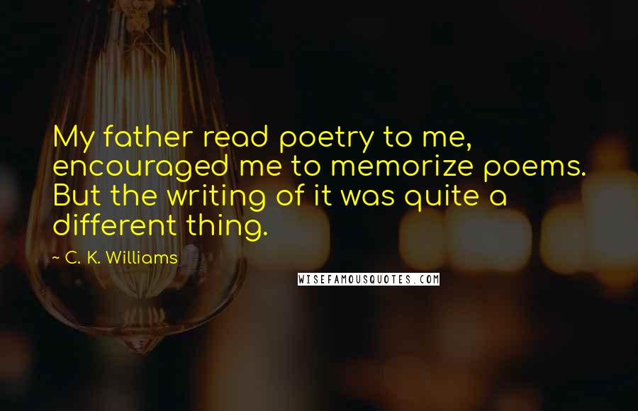 C. K. Williams Quotes: My father read poetry to me, encouraged me to memorize poems. But the writing of it was quite a different thing.