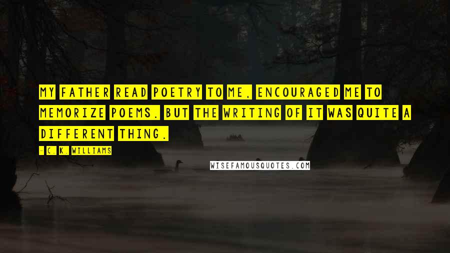 C. K. Williams Quotes: My father read poetry to me, encouraged me to memorize poems. But the writing of it was quite a different thing.