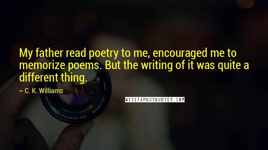 C. K. Williams Quotes: My father read poetry to me, encouraged me to memorize poems. But the writing of it was quite a different thing.