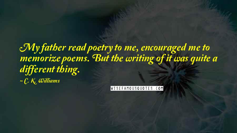 C. K. Williams Quotes: My father read poetry to me, encouraged me to memorize poems. But the writing of it was quite a different thing.