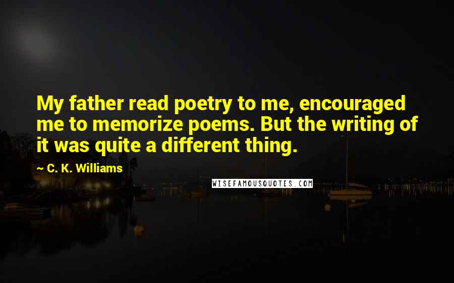 C. K. Williams Quotes: My father read poetry to me, encouraged me to memorize poems. But the writing of it was quite a different thing.