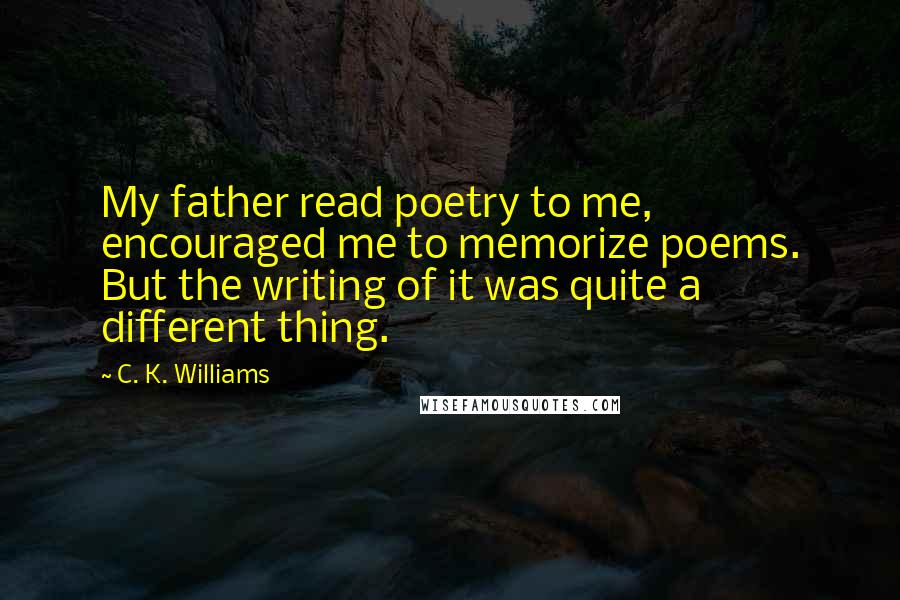 C. K. Williams Quotes: My father read poetry to me, encouraged me to memorize poems. But the writing of it was quite a different thing.
