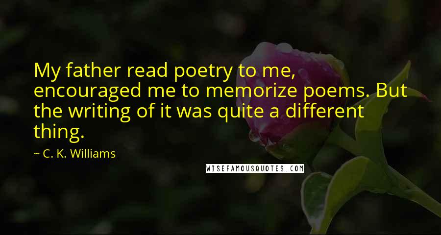 C. K. Williams Quotes: My father read poetry to me, encouraged me to memorize poems. But the writing of it was quite a different thing.