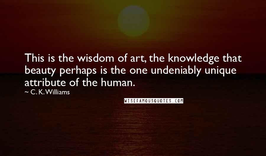 C. K. Williams Quotes: This is the wisdom of art, the knowledge that beauty perhaps is the one undeniably unique attribute of the human.