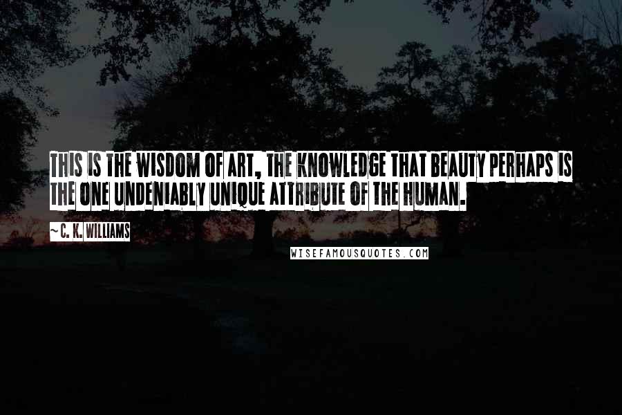 C. K. Williams Quotes: This is the wisdom of art, the knowledge that beauty perhaps is the one undeniably unique attribute of the human.