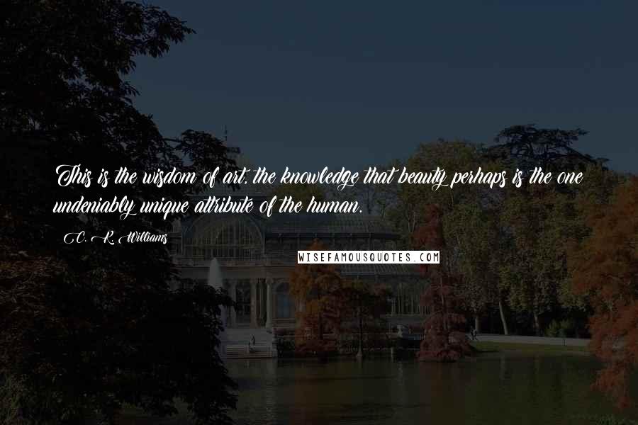 C. K. Williams Quotes: This is the wisdom of art, the knowledge that beauty perhaps is the one undeniably unique attribute of the human.