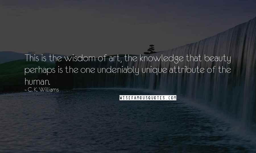 C. K. Williams Quotes: This is the wisdom of art, the knowledge that beauty perhaps is the one undeniably unique attribute of the human.