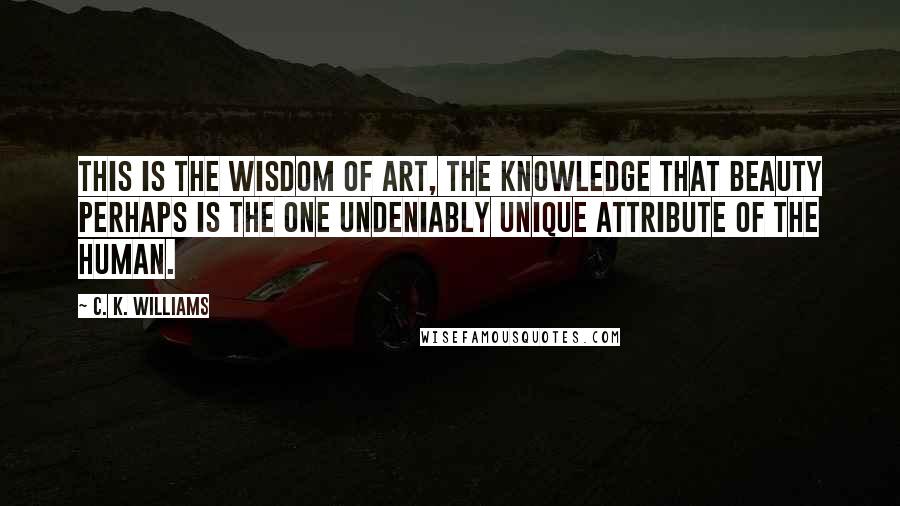 C. K. Williams Quotes: This is the wisdom of art, the knowledge that beauty perhaps is the one undeniably unique attribute of the human.