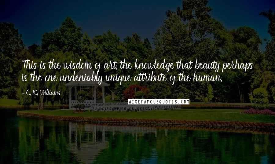 C. K. Williams Quotes: This is the wisdom of art, the knowledge that beauty perhaps is the one undeniably unique attribute of the human.