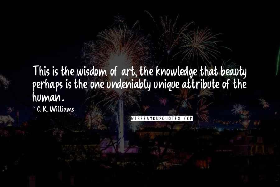 C. K. Williams Quotes: This is the wisdom of art, the knowledge that beauty perhaps is the one undeniably unique attribute of the human.