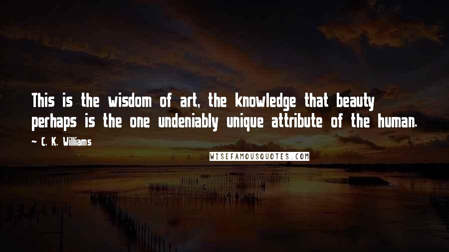 C. K. Williams Quotes: This is the wisdom of art, the knowledge that beauty perhaps is the one undeniably unique attribute of the human.