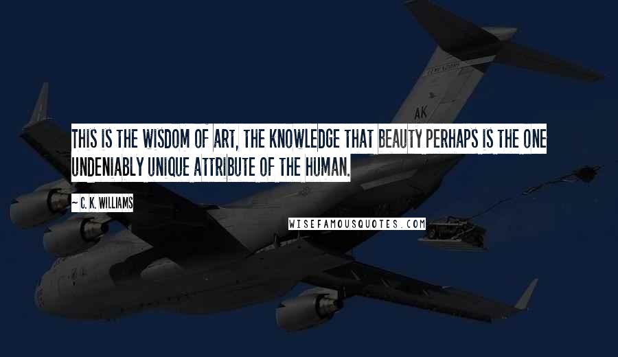 C. K. Williams Quotes: This is the wisdom of art, the knowledge that beauty perhaps is the one undeniably unique attribute of the human.