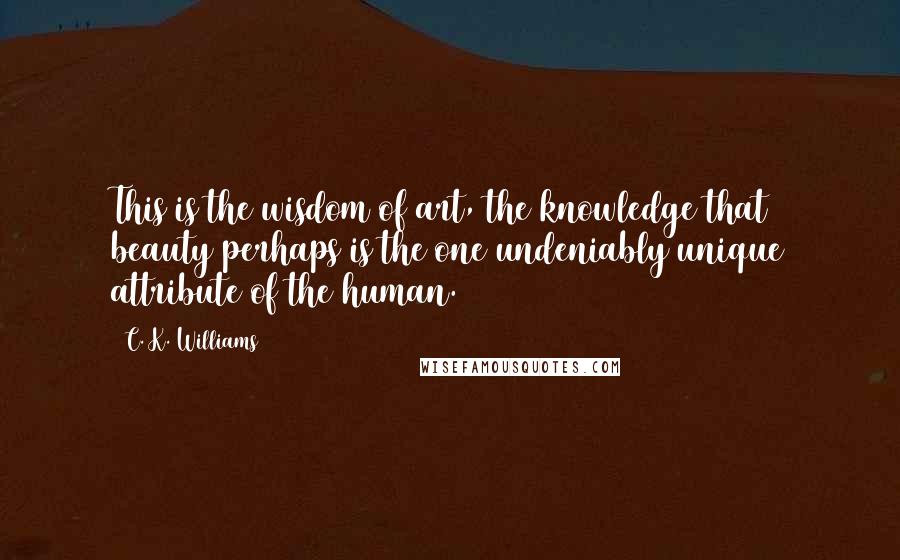 C. K. Williams Quotes: This is the wisdom of art, the knowledge that beauty perhaps is the one undeniably unique attribute of the human.