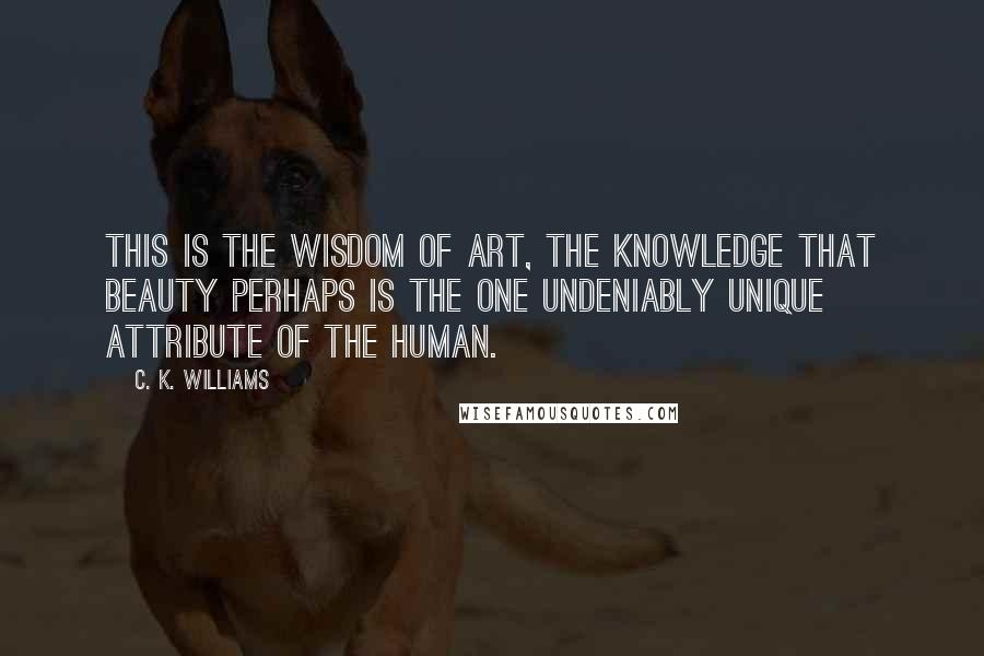 C. K. Williams Quotes: This is the wisdom of art, the knowledge that beauty perhaps is the one undeniably unique attribute of the human.