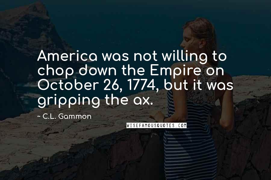 C.L. Gammon Quotes: America was not willing to chop down the Empire on October 26, 1774, but it was gripping the ax.