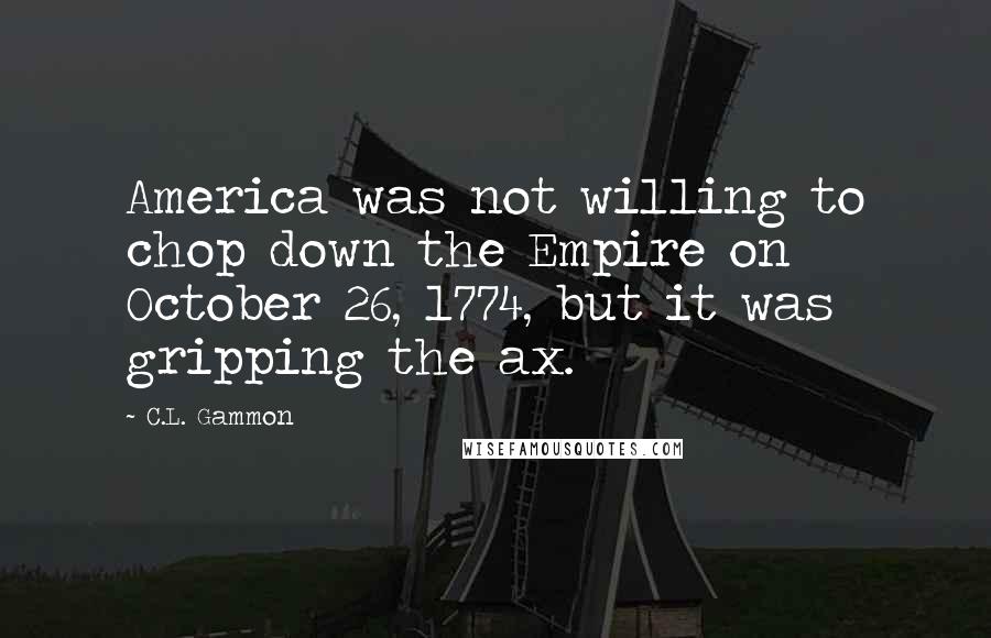 C.L. Gammon Quotes: America was not willing to chop down the Empire on October 26, 1774, but it was gripping the ax.