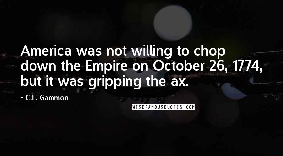 C.L. Gammon Quotes: America was not willing to chop down the Empire on October 26, 1774, but it was gripping the ax.