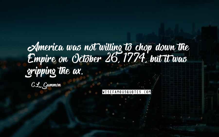 C.L. Gammon Quotes: America was not willing to chop down the Empire on October 26, 1774, but it was gripping the ax.