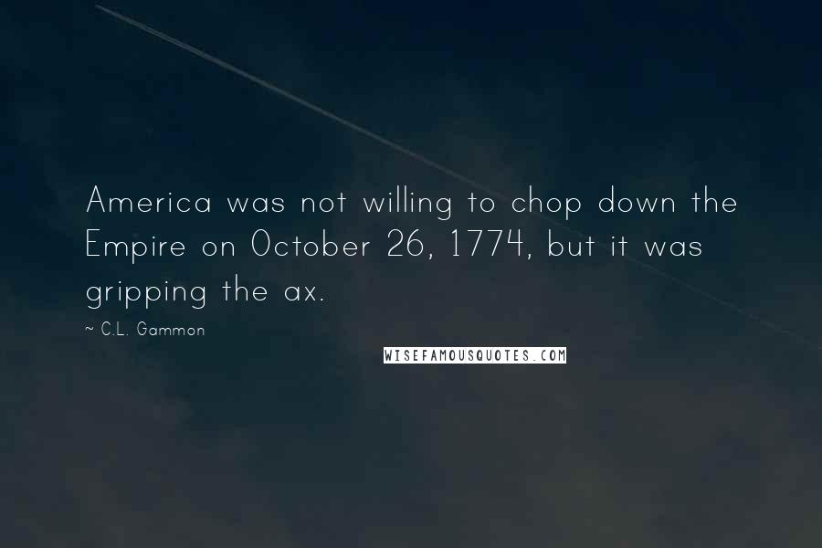 C.L. Gammon Quotes: America was not willing to chop down the Empire on October 26, 1774, but it was gripping the ax.