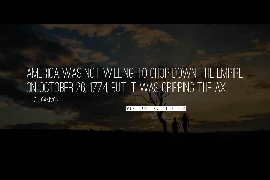 C.L. Gammon Quotes: America was not willing to chop down the Empire on October 26, 1774, but it was gripping the ax.