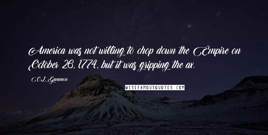 C.L. Gammon Quotes: America was not willing to chop down the Empire on October 26, 1774, but it was gripping the ax.