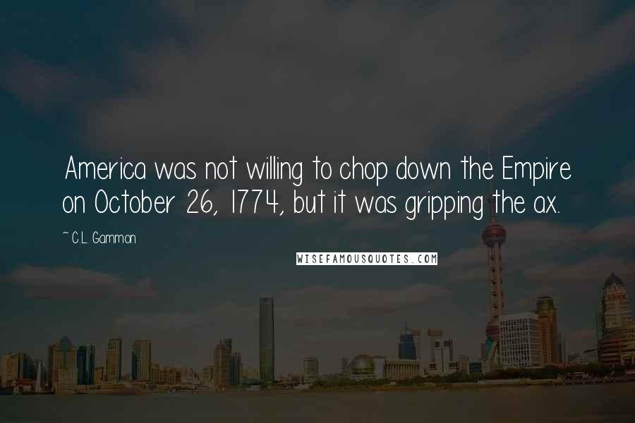 C.L. Gammon Quotes: America was not willing to chop down the Empire on October 26, 1774, but it was gripping the ax.