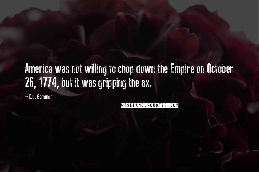 C.L. Gammon Quotes: America was not willing to chop down the Empire on October 26, 1774, but it was gripping the ax.