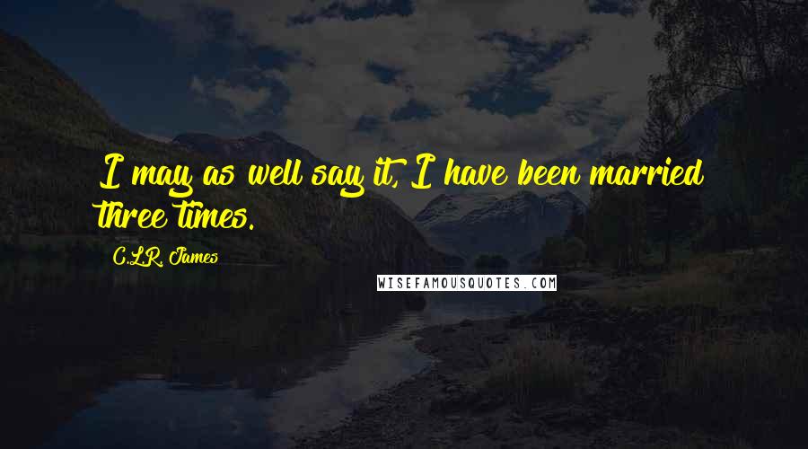 C.L.R. James Quotes: I may as well say it, I have been married three times.