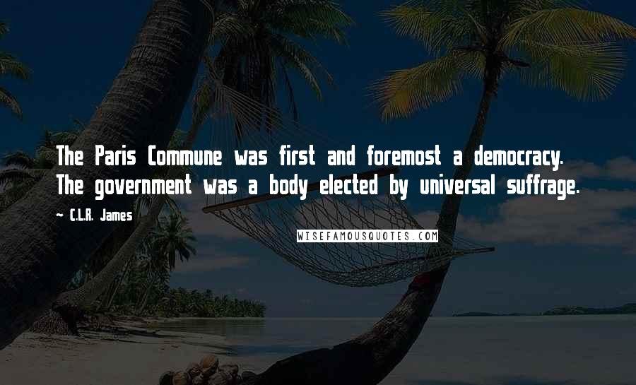 C.L.R. James Quotes: The Paris Commune was first and foremost a democracy. The government was a body elected by universal suffrage.