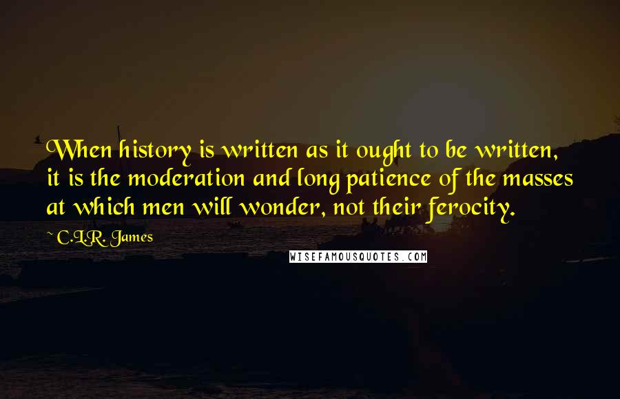 C.L.R. James Quotes: When history is written as it ought to be written, it is the moderation and long patience of the masses at which men will wonder, not their ferocity.