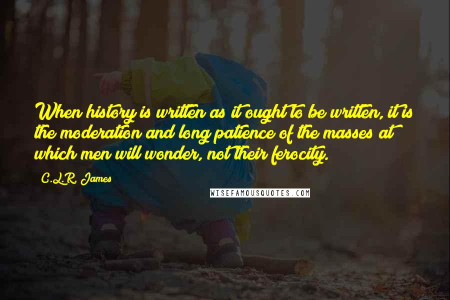 C.L.R. James Quotes: When history is written as it ought to be written, it is the moderation and long patience of the masses at which men will wonder, not their ferocity.