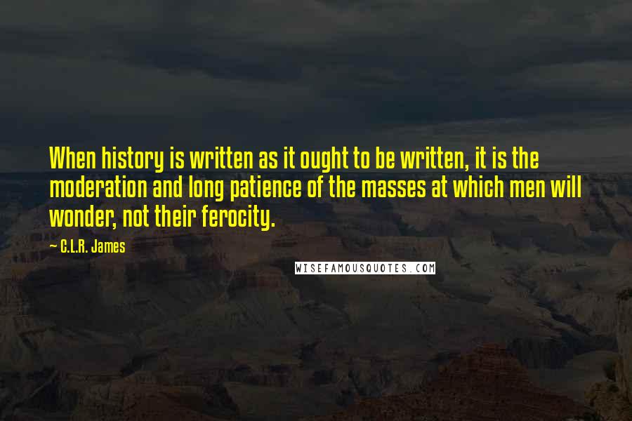 C.L.R. James Quotes: When history is written as it ought to be written, it is the moderation and long patience of the masses at which men will wonder, not their ferocity.