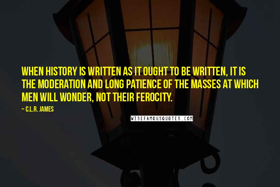 C.L.R. James Quotes: When history is written as it ought to be written, it is the moderation and long patience of the masses at which men will wonder, not their ferocity.