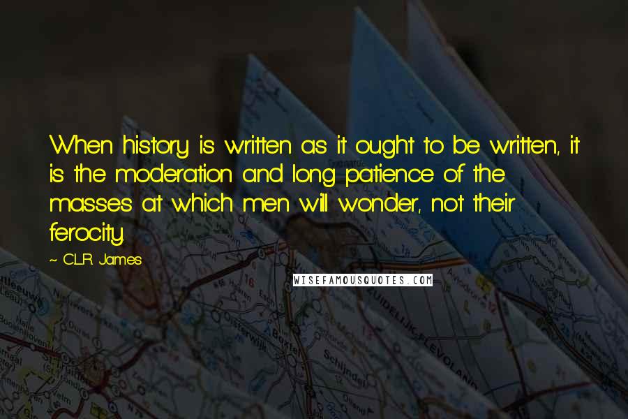 C.L.R. James Quotes: When history is written as it ought to be written, it is the moderation and long patience of the masses at which men will wonder, not their ferocity.