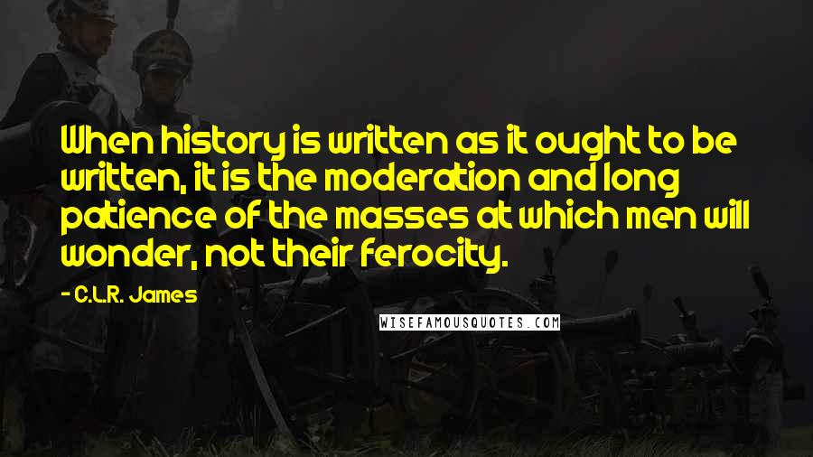 C.L.R. James Quotes: When history is written as it ought to be written, it is the moderation and long patience of the masses at which men will wonder, not their ferocity.