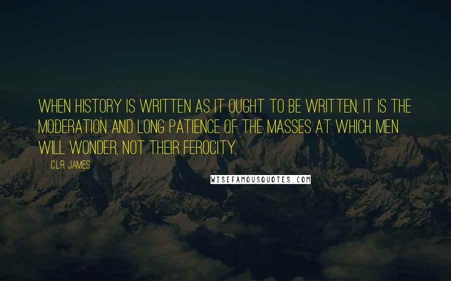 C.L.R. James Quotes: When history is written as it ought to be written, it is the moderation and long patience of the masses at which men will wonder, not their ferocity.