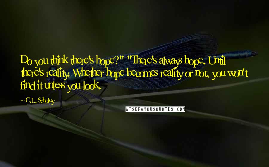 C.L. Scholey Quotes: Do you think there's hope?" "There's always hope. Until there's reality. Whether hope becomes reality or not, you won't find it unless you look.