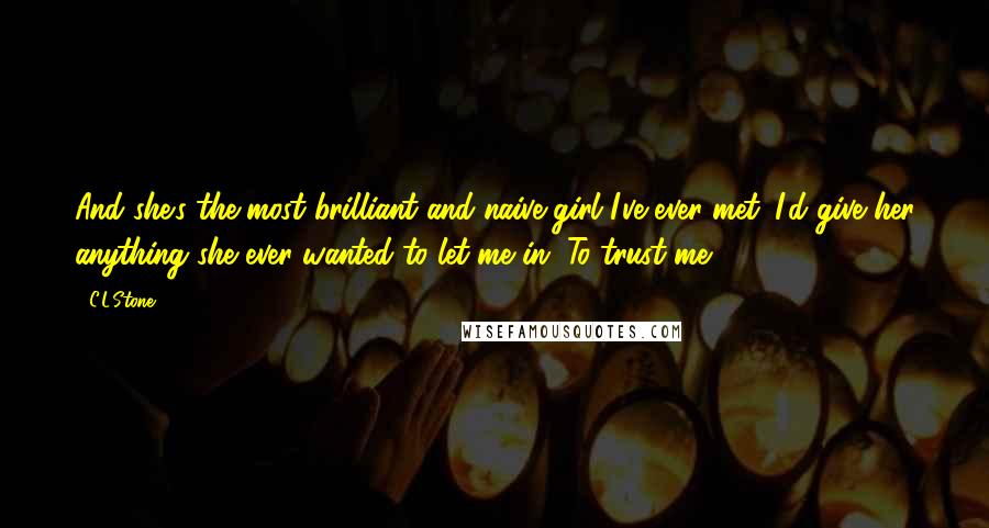 C.L.Stone Quotes: And she's the most brilliant and naive girl I've ever met. I'd give her anything she ever wanted to let me in. To trust me.