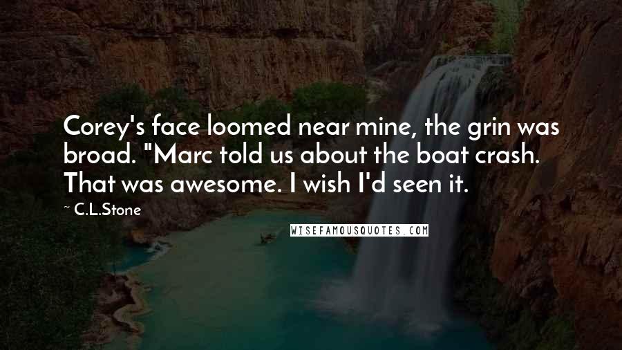 C.L.Stone Quotes: Corey's face loomed near mine, the grin was broad. "Marc told us about the boat crash. That was awesome. I wish I'd seen it.