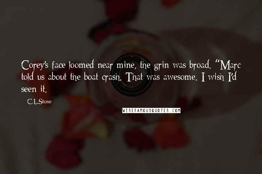 C.L.Stone Quotes: Corey's face loomed near mine, the grin was broad. "Marc told us about the boat crash. That was awesome. I wish I'd seen it.