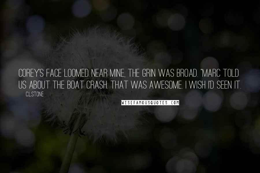 C.L.Stone Quotes: Corey's face loomed near mine, the grin was broad. "Marc told us about the boat crash. That was awesome. I wish I'd seen it.