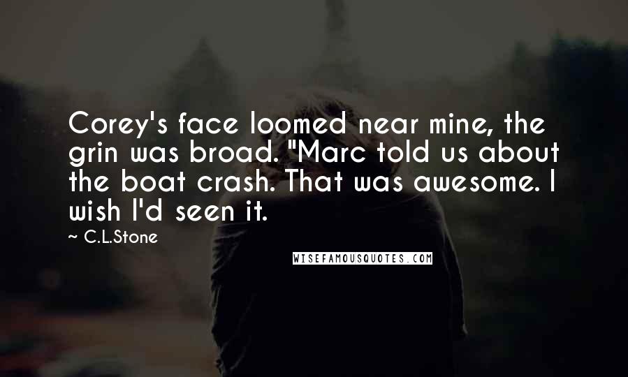 C.L.Stone Quotes: Corey's face loomed near mine, the grin was broad. "Marc told us about the boat crash. That was awesome. I wish I'd seen it.